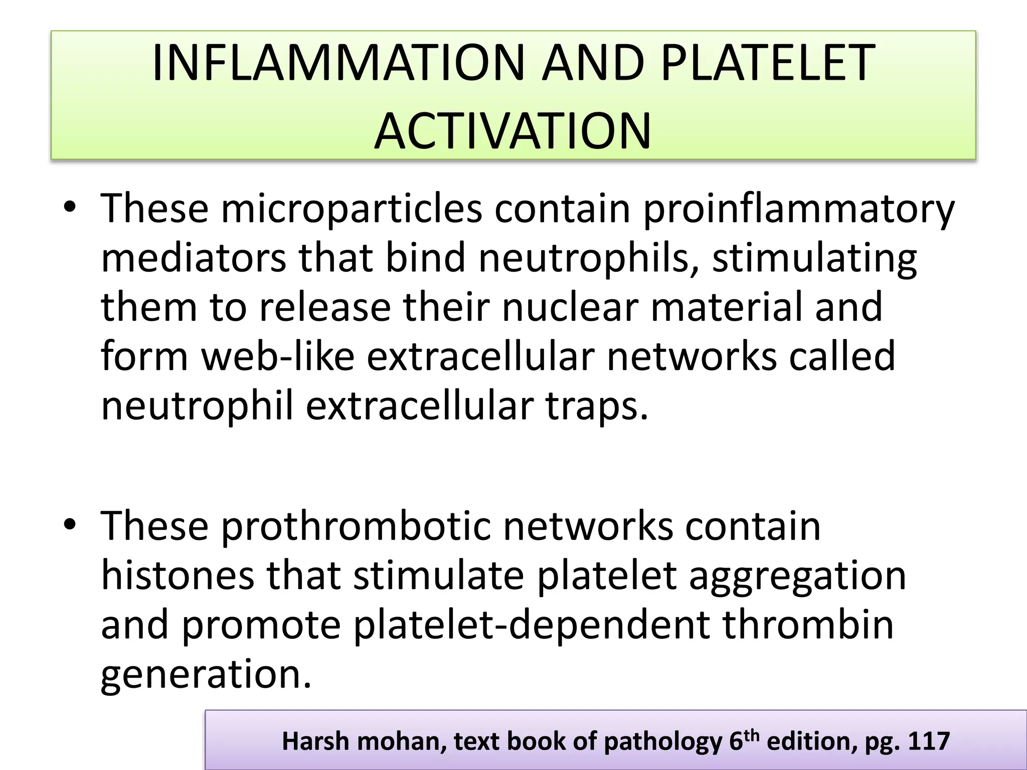 INFLAMMATION AND PLATELET
ACTIVATION
• These microparticles contain proinflammatory
mediators that bind neutrophils, stimulating
them to release their nuclear material and
form web-like extracellular networks called
neutrophil extracellular traps.
• These prothrombotic networks contain
histones that stimulate platelet aggregation
and promote platelet-dependent thrombin
generation.
Harsh mohan, text book of pathology 6th edition, pg. 117
 
