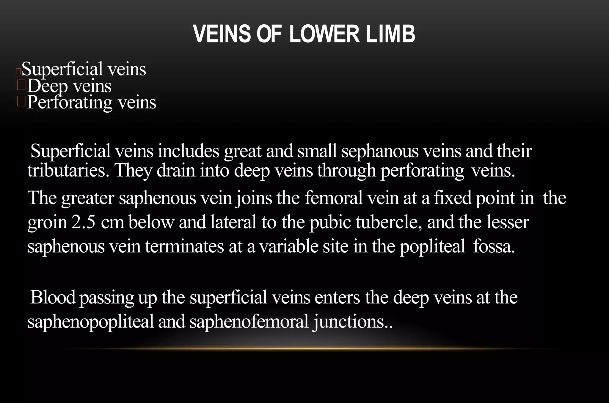 VEINS OF LOWER LIMB
Superficial veins
Deep veins
Perforating veins
Superficial veins includes great and small sephanous veins and their
tributaries. They drain into deep veins through perforating veins.
The greater saphenous vein joins the femoral vein at afixed point in the
groin 2.5 cm below and lateral to the pubic tubercle, and the lesser
saphenous vein terminates at avariable site in the popliteal fossa.
Blood passing up the superficial veins enters the deep veins at the
saphenopopliteal and saphenofemoral junctions..
 