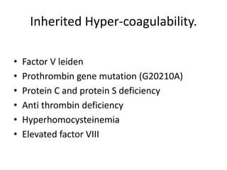 Inherited Hyper-coagulability.
• Factor V leiden
• Prothrombin gene mutation (G20210A)
• Protein C and protein S deficiency
• Anti thrombin deficiency
• Hyperhomocysteinemia
• Elevated factor VIII
 