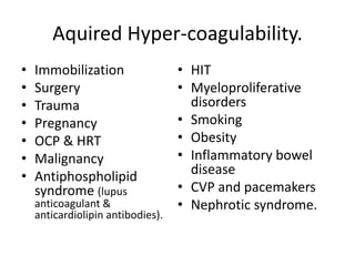 Aquired Hyper-coagulability.
• Immobilization
• Surgery
• Trauma
• Pregnancy
• OCP & HRT
• Malignancy
• Antiphospholipid
syndrome (lupus
anticoagulant &
anticardiolipin antibodies).
• HIT
• Myeloproliferative
disorders
• Smoking
• Obesity
• Inflammatory bowel
disease
• CVP and pacemakers
• Nephrotic syndrome.
 
