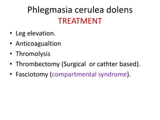 Phlegmasia cerulea dolens
TREATMENT
• Leg elevation.
• Anticoagualtion
• Thromolysis
• Thrombectomy (Surgical or cathter based).
• Fasciotomy (compartmental syndrome).
 