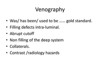 Venography
• Was/ has been/ used to be …… gold standard.
• Filling defects intra-luminal.
• Abrupt cutoff
• Non filling of the deep system
• Collaterals.
• Contrast /radiology hazards
 