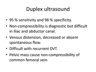 Duplex ultrasound
• 95 % sensitivity and 98 % specificity.
• Non-compressibility is diagnostic but difficult
in iliac and abductor canal.
• Venous distension, decreased or absent
spontaneous flow.
• Difficult with recurrent DVT.
• Pelvic mass cause non-compressibility of
common femoral vein
 