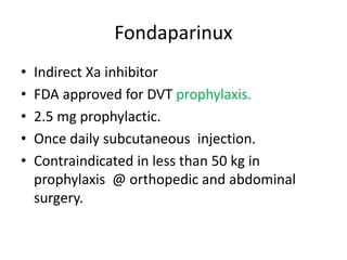 Fondaparinux
• Indirect Xa inhibitor
• FDA approved for DVT prophylaxis.
• 2.5 mg prophylactic.
• Once daily subcutaneous injection.
• Contraindicated in less than 50 kg in
prophylaxis @ orthopedic and abdominal
surgery.
 