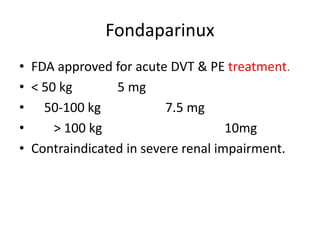 Fondaparinux
• FDA approved for acute DVT & PE treatment.
• < 50 kg 5 mg
• 50-100 kg 7.5 mg
• > 100 kg 10mg
• Contraindicated in severe renal impairment.
 