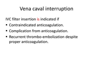 Vena caval interruption
IVC filter insertion is indicated if
 Contraindicated anticoagulation.
 Complication from anticoagulation.
 Recurrent thrombo-embolization despite
proper anticoagulation.
 