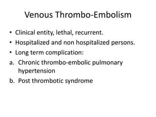 Venous Thrombo-Embolism
• Clinical entity, lethal, recurrent.
• Hospitalized and non hospitalized persons.
• Long term complication:
a. Chronic thrombo-embolic pulmonary
hypertension
b. Post thrombotic syndrome
 