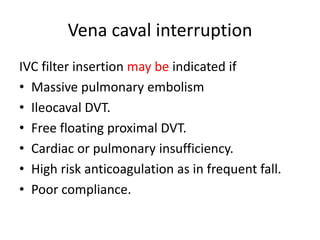 Vena caval interruption
IVC filter insertion may be indicated if
• Massive pulmonary embolism
• Ileocaval DVT.
• Free floating proximal DVT.
• Cardiac or pulmonary insufficiency.
• High risk anticoagulation as in frequent fall.
• Poor compliance.
 