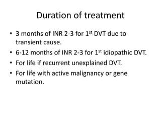 Duration of treatment
• 3 months of INR 2-3 for 1st DVT due to
transient cause.
• 6-12 months of INR 2-3 for 1st idiopathic DVT.
• For life if recurrent unexplained DVT.
• For life with active malignancy or gene
mutation.
 