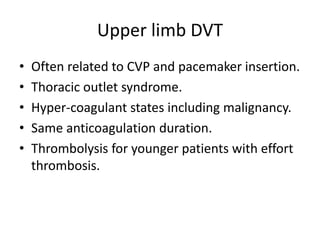 Upper limb DVT
• Often related to CVP and pacemaker insertion.
• Thoracic outlet syndrome.
• Hyper-coagulant states including malignancy.
• Same anticoagulation duration.
• Thrombolysis for younger patients with effort
thrombosis.
 