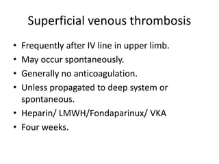 Superficial venous thrombosis
• Frequently after IV line in upper limb.
• May occur spontaneously.
• Generally no anticoagulation.
• Unless propagated to deep system or
spontaneous.
• Heparin/ LMWH/Fondaparinux/ VKA
• Four weeks.
 