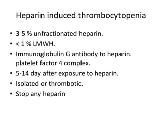 Heparin induced thrombocytopenia
• 3-5 % unfractionated heparin.
• < 1 % LMWH.
• Immunoglobulin G antibody to heparin.
platelet factor 4 complex.
• 5-14 day after exposure to heparin.
• Isolated or thrombotic.
• Stop any heparin
 