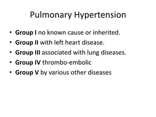 Pulmonary Hypertension
• Group I no known cause or inherited.
• Group II with left heart disease.
• Group III associated with lung diseases.
• Group IV thrombo-embolic
• Group V by various other diseases
 