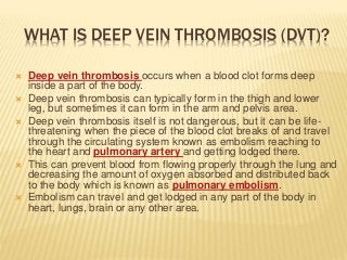WHAT IS DEEP VEIN THROMBOSIS (DVT)?
 Deep vein thrombosis occurs when a blood clot forms deep
inside a part of the body.
 Deep vein thrombosis can typically form in the thigh and lower
leg, but sometimes it can form in the arm and pelvis area.
 Deep vein thrombosis itself is not dangerous, but it can be life-
threatening when the piece of the blood clot breaks of and travel
through the circulating system known as embolism reaching to
the heart and pulmonary artery and getting lodged there.
 This can prevent blood from flowing properly through the lung and
decreasing the amount of oxygen absorbed and distributed back
to the body which is known as pulmonary embolism.
 Embolism can travel and get lodged in any part of the body in
heart, lungs, brain or any other area.
 