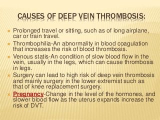 CAUSES OF DEEP VEIN THROMBOSIS:
 Prolonged travel or sitting, such as of long airplane,
car or train travel.
 Thrombophilia-An abnormality in blood coagulation
that increases the risk of blood thrombosis.
 Venous statis-An condition of slow blood flow in the
vein, usually in the legs, which can cause thrombosis
in legs.
 Surgery can lead to high risk of deep vein thrombosis
and mainly surgery in the lower extremist such as
that of knee replacement surgery.
 Pregnancy-Change in the level of the hormones, and
slower blood flow as the uterus expands increase the
risk of DVT.
 