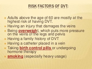 RISK FACTORS OF DVT:
 Adults above the age of 60 are mostly at the
highest risk of having DVT.
 Having an injury that damages the veins
 Being overweight, which puts more pressure
on the veins of the legs and pelvis
 Having a family history of DVT
 Having a catheter placed in a vein
 Taking birth control pills or undergoing
hormone therapy
 smoking (especially heavy usage)
 