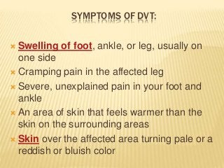 SYMPTOMS OF DVT:
 Swelling of foot, ankle, or leg, usually on
one side
 Cramping pain in the affected leg
 Severe, unexplained pain in your foot and
ankle
 An area of skin that feels warmer than the
skin on the surrounding areas
 Skin over the affected area turning pale or a
reddish or bluish color
 