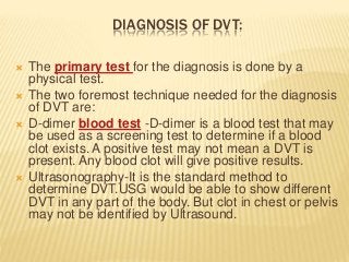 DIAGNOSIS OF DVT:
 The primary test for the diagnosis is done by a
physical test.
 The two foremost technique needed for the diagnosis
of DVT are:
 D-dimer blood test -D-dimer is a blood test that may
be used as a screening test to determine if a blood
clot exists. A positive test may not mean a DVT is
present. Any blood clot will give positive results.
 Ultrasonography-It is the standard method to
determine DVT.USG would be able to show different
DVT in any part of the body. But clot in chest or pelvis
may not be identified by Ultrasound.
 