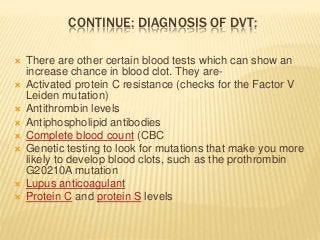 CONTINUE: DIAGNOSIS OF DVT:
 There are other certain blood tests which can show an
increase chance in blood clot. They are-
 Activated protein C resistance (checks for the Factor V
Leiden mutation)
 Antithrombin levels
 Antiphospholipid antibodies
 Complete blood count (CBC
 Genetic testing to look for mutations that make you more
likely to develop blood clots, such as the prothrombin
G20210A mutation
 Lupus anticoagulant
 Protein C and protein S levels
 