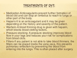 TREATMENTS OF DVT:
 Medication-Anticoagulants prevent further formation of
blood clot and can stop an embolus to reach to lungs or
other part of the body.
 Heparin-It is an anticoagulant and it may be given
depending on the history and severity of the patient.
 Warfarin-A blood thinning drug is given with heparin,
which blocks blood clotting factors.
 Pressure stocking- A pressure stocking improves blood
flow in your legs and reduces your risk for complications
from blood clots.
 Filters-If any patient is not able to take blood thinners, the
filters can be placed inside the vena cava, this prevents
pulmonary embolism by preventing the blood from
entering into the lungs. This is often placed after surgery.
 