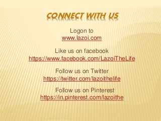 CONNECT WITH US
Logon to
www.lazoi.com
Like us on facebook
https://www.facebook.com/LazoiTheLife
Follow us on Twitter
https://twitter.com/lazoithelife
Follow us on Pinterest
https://in.pinterest.com/lazoithe
 