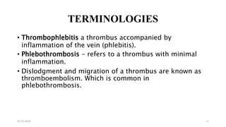 TERMINOLOGIES
• Thrombophlebitis a thrombus accompanied by
inflammation of the vein (phlebitis).
• Phlebothrombosis - refers to a thrombus with minimal
inflammation.
• Dislodgment and migration of a thrombus are known as
thromboembolism. Which is common in
phlebothrombosis.
03-01-2024 11
 