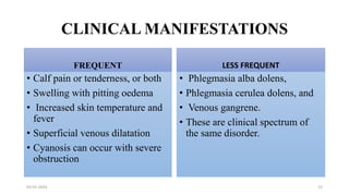 CLINICAL MANIFESTATIONS
FREQUENT
• Calf pain or tenderness, or both
• Swelling with pitting oedema
• Increased skin temperature and
fever
• Superficial venous dilatation
• Cyanosis can occur with severe
obstruction
LESS FREQUENT
• Phlegmasia alba dolens,
• Phlegmasia cerulea dolens, and
• Venous gangrene.
• These are clinical spectrum of
the same disorder.
03-01-2024 12
 