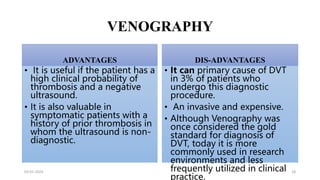 VENOGRAPHY
ADVANTAGES
• It is useful if the patient has a
high clinical probability of
thrombosis and a negative
ultrasound.
• It is also valuable in
symptomatic patients with a
history of prior thrombosis in
whom the ultrasound is non-
diagnostic.
DIS-ADVANTAGES
• It can primary cause of DVT
in 3% of patients who
undergo this diagnostic
procedure.
• An invasive and expensive.
• Although Venography was
once considered the gold
standard for diagnosis of
DVT, today it is more
commonly used in research
environments and less
frequently utilized in clinical
practice.
03-01-2024 18
 