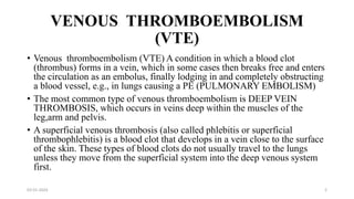 VENOUS THROMBOEMBOLISM
(VTE)
• Venous thromboembolism (VTE) A condition in which a blood clot
(thrombus) forms in a vein, which in some cases then breaks free and enters
the circulation as an embolus, finally lodging in and completely obstructing
a blood vessel, e.g., in lungs causing a PE (PULMONARY EMBOLISM)
• The most common type of venous thromboembolism is DEEP VEIN
THROMBOSIS, which occurs in veins deep within the muscles of the
leg,arm and pelvis.
• A superficial venous thrombosis (also called phlebitis or superficial
thrombophlebitis) is a blood clot that develops in a vein close to the surface
of the skin. These types of blood clots do not usually travel to the lungs
unless they move from the superficial system into the deep venous system
first.
03-01-2024 2
 