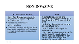 NON-INVASIVE
ULTRASONOGRAPHY
• Color-flow Duplex scanning is the
imaging test of choice for patients
with suspected DVT
• inexpensive, noninvasive,
• widely available
• Ultrasound can also distinguish other
causes of leg swelling, such as tumor,
popliteal cyst,abscess, aneurysm, or
hematoma.
MRI
• It detects leg, pelvis, and
pulmonary thrombi and is 97%
sensitive and 95% specific for
DVT.
• It distinguishes a mature from
an immature clot.
• MRI is safe in all stages of
pregnancy.
• Test may not be appropriate for
patients with pacemakers or
other metallic implants, it can
be an effective diagnostic
option for some patients.
03-01-2024 21
 
