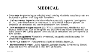 MEDICAL
• Measures for preventing or reducing blood clotting within the vascular system are
indicated in patients with deep vein thrombosis.
• Unfractionated heparin: administered subcutaneously to prevent development
of DVT, or by intermittent or continuous IV infusion for 5 days to prevent the
extension of a thrombus and the development of new thrombi.
• Low-molecular-weight heparin (LMWHs): Subcutaneous LMWHs that may
include medications such as dalteparin and enoxaparin are effective treatments for
some cases of DVT; they prevent the extension of a thrombus and development of
new thrombi.
• Oral anticoagulants: Warfarin is a vitamin K antagonist that is indicated for
extended coagulant therapy.
• Factor Xa inhibitor: Fondaparinux selectively inhibits factor Xa.
• Thrombolytic therapy: Unlike heparins, catheter-directed thrombolytic therapy
lyses and dissolves thrombi in at least 50% of patients.
03-01-2024 24
 