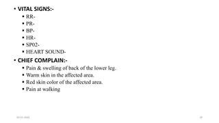 • VITAL SIGNS:-
 RR-
 PR-
 BP-
 HR-
 SP02-
 HEART SOUND-
• CHIEF COMPLAIN:-
 Pain & swelling of back of the lower leg.
 Warm skin in the affected area.
 Red skin color of the affected area.
 Pain at walking
03-01-2024 29
 