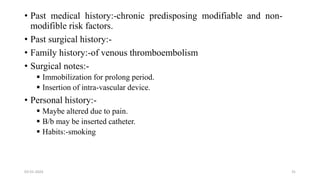 • Past medical history:-chronic predisposing modifiable and non-
modifible risk factors.
• Past surgical history:-
• Family history:-of venous thromboembolism
• Surgical notes:-
 Immobilization for prolong period.
 Insertion of intra-vascular device.
• Personal history:-
 Maybe altered due to pain.
 B/b may be inserted catheter.
 Habits:-smoking
03-01-2024 31
 