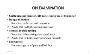 ON EXAMINATION
• Girth measurement of calf muscle in figure of 8 manner.
• Range of motion
1. Knee that is flexion and extension
2. Ankle that is df,pf,eversion,inversion
• Manual muscle testing
1. Knee that is hamstrings and quadriceps
2. Ankle that is tibilis anterior and calf muscle
• Special test
1. Homans sign : calf pain at df of foot
03-01-2024 35
 