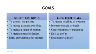 GOALS
SHORT TERM GOALS
• To counsel the patient.
• To reduce pain and swelling.
• To increase range of motion.
• To increase muscles length.
• Early ambulation after surgery
LONG TERM GOALS
• To reduce swelling or oedema
• Increase muscle strength
• Cardiopulmonary endurance
• Do’s & don’ts
• Ergonomics advice
03-01-2024 40
 