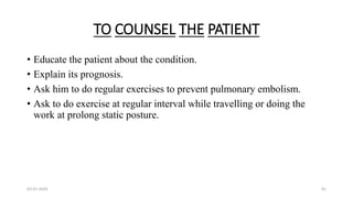 TO COUNSEL THE PATIENT
• Educate the patient about the condition.
• Explain its prognosis.
• Ask him to do regular exercises to prevent pulmonary embolism.
• Ask to do exercise at regular interval while travelling or doing the
work at prolong static posture.
03-01-2024 41
 