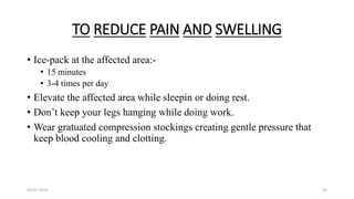 TO REDUCE PAIN AND SWELLING
• Ice-pack at the affected area:-
• 15 minutes
• 3-4 times per day
• Elevate the affected area while sleepin or doing rest.
• Don’t keep your legs hanging while doing work.
• Wear gratuated compression stockings creating gentle pressure that
keep blood cooling and clotting.
03-01-2024 42
 