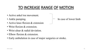 TO INCREASE RANGE OF MOTION
• Active ankel toe movement.
• Ankle pumping. In case of lower limb
• Active knee flexion & extension
• Wrist flexion & extension.
• Wrist ulnar & radial deviation.
• Elbow flexion & extension.
• Early ambulation in case of major surguries or stroke.
03-01-2024 43
 