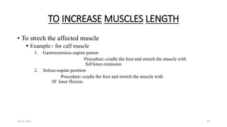 TO INCREASE MUSCLES LENGTH
• To strech the affected muscle
 Example:- for calf muscle
1. Gastrocnemius-supine potion
Procedure:-cradle the foot and stretch the muscle with
full knee extension
2. Soleus-supine position
Procedure:-cradle the foot and stretch the muscle with
30` knee flexion.
03-01-2024 44
 
