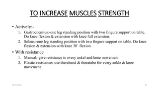 TO INCREASE MUSCLES STRENGTH
• Actively:-
1. Gastrocnemius:-one leg standing position with two fingure support on table.
Do knee flexion & extension with knee full extension.
2. Soleus:-one leg standing position with two fingure support on table. Do knee
flexion & extension with knee 30` flexion.
• With resistance
1. Manual:-give resistance in every ankel and knee movement
2. Elastic-resistance:-use theraband & theratube for every ankle & knee
movement
03-01-2024 47
 