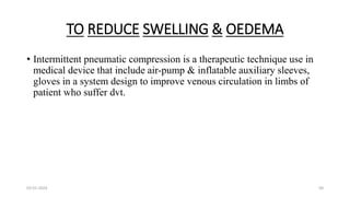TO REDUCE SWELLING & OEDEMA
• Intermittent pneumatic compression is a therapeutic technique use in
medical device that include air-pump & inflatable auxiliary sleeves,
gloves in a system design to improve venous circulation in limbs of
patient who suffer dvt.
03-01-2024 50
 