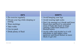 DO’S
• Do exercise regularly
• Elivate your leg while sleeping or
resting.
• Wear stockings
• Take walks
• Use ice pack
• Drink plenty of fluid
DONT’S
• Avoid hanging your legs
• Avoid wearing tight socks
• Don’t do massage as it break and loose
blood clots and travrl to unwanted
areas of body like heart or lungs
causing a fatal heart attack or a
blocked artery
• Avoid coffee and alcohol as it will
dehydrate us and makes veins
narrower and blood thicker so more
likely to get clot
03-01-2024 54
 