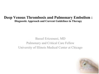Deep Venous Thrombosis and Pulmonary Embolism :   Diagnostic Approach and Current Guidelines in Therapy Bassel Ericsoussi, MD Pulmonary and Critical Care Fellow University of Illinois Medical Center at Chicago 