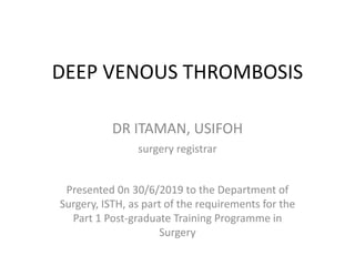 DEEP VENOUS THROMBOSIS
DR ITAMAN, USIFOH
surgery registrar
Presented 0n 30/6/2019 to the Department of
Surgery, ISTH, as part of the requirements for the
Part 1 Post-graduate Training Programme in
Surgery
 
