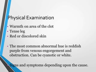 Physical Examination
• Warmth on area of the clot
• Tense leg
• Red or discolored skin
• The most common abnormal hue is reddish
purple from venous engorgement and
obstruction. Can be cyanotic or white.
• Signs and symptoms depending upon the cause.
 