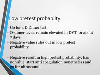 Low pretest probabilty
• Go for a D Dimer test
• D-dimer levels remain elevated in DVT for about
7 days
• Negative value rules out in low pretest
probability
• Negative result in high pretest probability, has
no value, start anti coagulation nonetheless and
go for ultrasound.
 