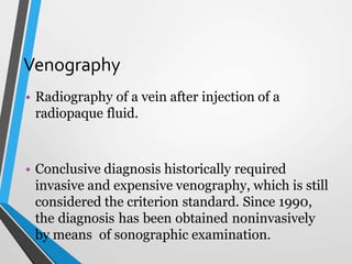 Venography
• Radiography of a vein after injection of a
radiopaque fluid.
• Conclusive diagnosis historically required
invasive and expensive venography, which is still
considered the criterion standard. Since 1990,
the diagnosis has been obtained noninvasively
by means of sonographic examination.
 