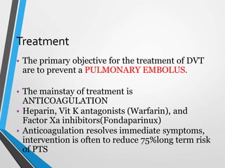 Treatment
• The primary objective for the treatment of DVT
are to prevent a PULMONARY EMBOLUS.
• The mainstay of treatment is
ANTICOAGULATION
• Heparin, Vit K antagonists (Warfarin), and
Factor Xa inhibitors(Fondaparinux)
• Anticoagulation resolves immediate symptoms,
intervention is often to reduce 75%long term risk
of PTS
 