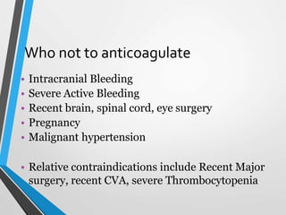 Who not to anticoagulate
• Intracranial Bleeding
• Severe Active Bleeding
• Recent brain, spinal cord, eye surgery
• Pregnancy
• Malignant hypertension
• Relative contraindications include Recent Major
surgery, recent CVA, severe Thrombocytopenia
 