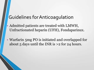 Guidelines forAnticoagulation
• Admitted patients are treated with LMWH,
Unfractionated heparin (UFH), Fondaparinux.
• Warfarin 5mg PO is initiated and overlapped for
about 5 days until the INR is >2 for 24 hours.
 